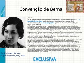 Convenção de Berna
•

ARTIGO 13

•

(1) Os autores de obras musicais gozam de direito exclusivo de autorizar: 1º - a
gravação destas obras por instrumentos que sirvam para as reproduzir
mecanicamente; 2º - a execução pública , por meio de tais instrumentos, das
obras assim gravadas.

•

(2) Poderão ser formulados reservas e estabelecidas condições, relativas ao exercício dos direitos
reconhecidos na alínea antecedente, pela legislação de cada País unionista, no que lhe disser respeito;
mas quaisquer reservas e condições desta natureza terão apenas efeito estritamente limitado ao País
que as formule e estabeleça e não poderão em caso algum afetar o direito que pertence ao autor de
receber remuneração equitativa fixada , na falta de acordo amigável, pela autoridade competente.
(3) A disposição da alínea (1) do presente artigo não tem efeito retroativo e, portanto não é aplicável em
qualquer País da União as obras que nesse País tenham sido adaptadas licitamente a instrumentos
mecânicos antes de entrar em vigor a Convenção assinada em Berlim, a 13 de novembro de
1908, nem, tratando-se de um País que tenha aderido à União depois dessa data ou que nela venha a
ingressar de futuro, antes da data de sua adesão.
(4) As gravações feitas nos termos das alíneas (2) e (3) do presente artigo e importadas, sem autorização
das partes interessadas, num País onde não sejam lícitas, poderão ser ali, apreendidas em
contrário, considerados como tais e admitidos por consequência, perante os tribunais dos Países da
União, a proceder judicialmente contra os contrafatores, basta que os seus nomes venham indicados nas
obras pela forma usual. A presente alínea é aplicável mesmo quando os nomes são pseudônimos, desde
que os pseudônimos adotados não deixem quaisquer dúvidas acêrca da identidade dos autores.
2. Quanto às obras anônimas, e às pseudônimos que não sejam as mencionadas na alínea anterior, os
editores cujos nomes vêm indicados nas obras são sem necessidade de outras provas, considerados
representantes dos autores; nesta qualidade são parte legítimas para salvaguardar e fazer valer os
direitos deste. A disposição da presente alínea deixa de aplicar-se quando os autores revelam a sua
identidade e justificam a sua qualidade.

•

•

•

Cacilda Borges Barbosa
http://youtu.be/-jqEI_Uu8fU

 