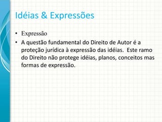 Idéias & Expressões
• Expressão
• A questão fundamental do Direito de Autor é a
proteção jurídica à expressão das idéias. Este ramo
do Direito não protege idéias, planos, conceitos mas
formas de expressão.

 