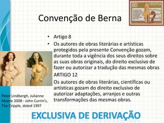 Convenção de Berna
• Artigo 8
• Os autores de obras literárias e artísticas
protegidos pela presente Convenção gozam,
durante toda a vigência dos seus direitos sobre
as suas obras originais, do direito exclusivo de
fazer ou autorizar a tradução das mesmas obras
• ARTIGO 12
• Os autores de obras literárias, científicas ou
artísticas gozam do direito exclusivo de
autorizar adaptações, arranjos e outras
Peter Lindbergh, Julianne
Moore 2008 - John Currin’s, transformações das mesmas obras.
The Cripple, dated 1997

 