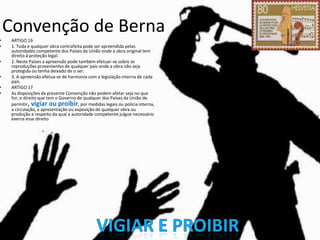 •
•

•

•

•
•

Convenção de Berna
ARTIGO 16
1. Toda e qualquer obra contrafeita pode ser apreendida pelas
autoridades competente dos Países da União onde a obra original tem
direito á proteção legal.
2. Neste Países a apreensão pode também efetuar-se sobre as
reproduções provenientes de qualquer país onde a obra não seja
protegida ou tenha deixado de o ser.
3. A apreensão efetua-se de harmonia com a legislação interna de cada
país.
ARTIGO 17
As disposições da presente Convenção não podem afetar seja no que
for, o direito que tem o Governo de qualquer dos Países da União de
permitir, vigiar ou proibir, por medidas legais ou polícia interna,
a circulação, a apresentação ou exposição de qualquer obra ou
produção a respeito da qual a autoridade competente julgue necessário
exerce esse direito

 