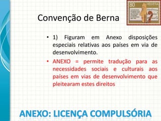 Convenção de Berna
• 1) Figuram em Anexo disposições
especiais relativas aos países em via de
desenvolvimento.
• ANEXO = permite tradução para as
necessidades sociais e culturais aos
países em vias de desenvolvimento que
pleitearam estes direitos

 