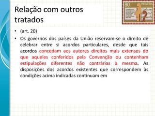 Relação com outros
tratados
• (art. 20)
• Os governos dos países da União reservam-se o direito de
celebrar entre si acordos particulares, desde que tais
acordos concedam aos autores direitos mais extensos do
que aqueles conferidos pela Convenção ou contenham
estipulações diferentes não contrárias à mesma. As
disposições dos acordos existentes que correspondem às
condições acima indicadas continuam em

 