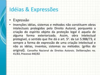 Idéias & Expressões
• Expressão
• Invenções idéias, sistemas e métodos não constituem obras
intelectuais protegidas pelo Direito Autoral, porquanto a
criação do espírito objeto da proteção legal é aquela de
alguma forma exteriorizada. Assim, obra intelectual
protegível, o sentido que lhe dá o art. 5o. da Lei 5.988/73, é
sempre a forma de expressão de uma criação intelectual e
não as idéias, inventos, sistemas ou métodos. (grifos do
original). Conselho Nacional de Direitos Autorais. Deliberações no.
41/83, Processo 440/82

 