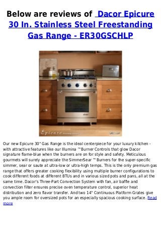 Below are reviews of Dacor Epicure
30 In. Stainless Steel Freestanding
Gas Range - ER30GSCHLP
Our new Epicure 30" Gas Range is the ideal centerpiece for your luxury kitchen -
with attractive features like our Illumina ™Burner Controls that glow Dacor
signature flame-blue when the burners are on for style and safety. Meticulous
gourmets will surely appreciate the SimmerSear ™Burners for the super-specific
simmer, sear or saute at ultra-low or ultra-high temps. This is the only premium gas
range that offers greater cooking flexibility using multiple burner configurations to
cook different foods at different BTUs and in various sized pots and pans, all at the
same time. Dacor's Three-Part Convection System with fan, air baffle and
convection filter ensures precise oven temperature control, superior heat
distribution and zero flavor transfer. And two 14" Continuous Platform Grates give
you ample room for oversized pots for an especially spacious cooking surface. Read
more
 