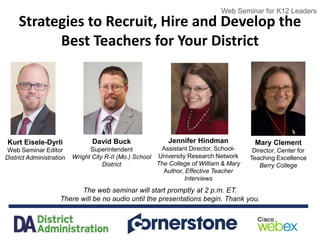 Web Seminar for K12 Leaders
Strategies to Recruit, Hire and Develop the
Best Teachers for Your District
The web seminar will start promptly at 2 p.m. ET.
There will be no audio until the presentations begin. Thank you.
Web Seminar for K12 Leaders
Kurt Eisele-Dyrli
Web Seminar Editor
District Administration
David Buck
Superintendent
Wright City R-II (Mo.) School
District
Jennifer Hindman
Assistant Director, School-
University Research Network
The College of William & Mary
Author, Effective Teacher
Interviews
Mary Clement
Director, Center for
Teaching Excellence
Berry College
 