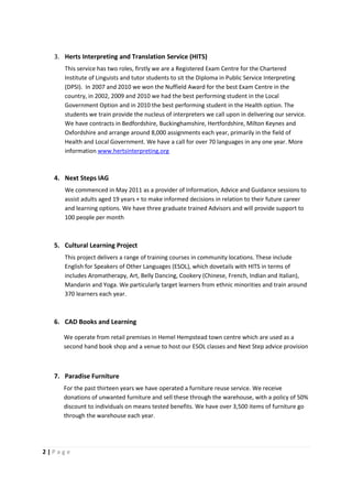 3. Herts Interpreting and Translation Service (HITS)
     This service has two roles, firstly we are a Registered Exam Centre for the Chartered
     Institute of Linguists and tutor students to sit the Diploma in Public Service Interpreting
     (DPSI). In 2007 and 2010 we won the Nuffield Award for the best Exam Centre in the
     country, in 2002, 2009 and 2010 we had the best performing student in the Local
     Government Option and in 2010 the best performing student in the Health option. The
     students we train provide the nucleus of interpreters we call upon in delivering our service.
     We have contracts in Bedfordshire, Buckinghamshire, Hertfordshire, Milton Keynes and
     Oxfordshire and arrange around 8,000 assignments each year, primarily in the field of
     Health and Local Government. We have a call for over 70 languages in any one year. More
     information www.hertsinterpreting.org



  4. Next Steps IAG
     We commenced in May 2011 as a provider of Information, Advice and Guidance sessions to
     assist adults aged 19 years + to make informed decisions in relation to their future career
     and learning options. We have three graduate trained Advisors and will provide support to
     100 people per month



  5. Cultural Learning Project
     This project delivers a range of training courses in community locations. These include
     English for Speakers of Other Languages (ESOL), which dovetails with HITS in terms of
     includes Aromatherapy, Art, Belly Dancing, Cookery (Chinese, French, Indian and Italian),
     Mandarin and Yoga. We particularly target learners from ethnic minorities and train around
     370 learners each year.



  6. CAD Books and Learning

     We operate from retail premises in Hemel Hempstead town centre which are used as a
     second hand book shop and a venue to host our ESOL classes and Next Step advice provision



  7. Paradise Furniture
     For the past thirteen years we have operated a furniture reuse service. We receive
     donations of unwanted furniture and sell these through the warehouse, with a policy of 50%
     discount to individuals on means tested benefits. We have over 3,500 items of furniture go
     through the warehouse each year.




2|Page
 