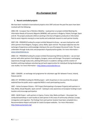 At a European level

    1. Recent concluded projects

We have been involved in transnational projects since 1997 and over the past five years have been
involved with the following:

2006 / 08 – European Year of Workers Mobility – Lead partner on project entitled Meeting the
Information Needs of Economic Migrants (MINEM), with partners in Bulgaria, Poland, Portugal, Spain
and UK. The project produced a DVD on working in the East of England, produced an Information
Pack to assist migrants moving to a new locality and undertook research in each partner locality

2007 / 08 – PROGRESS funding for project entitled Network to Know – we were lead partner with
other partners from Bulgaria, Hungary, Latvia, Malta, Spain and UK. The project objective was the
exchange of experience and knowledge relating to the use of European Structural Funds. This was
undertaken through study visits and preparation of good practice guides. For more information –
www.networktoknow.eu

2008 / 10 – PROGRESS funding for project entitled Championing CSR Across Borders – we are lead
partner with other partners from Bulgaria, Hungary, Latvia and Portugal. The project is exchanging
experiences through study visits, piloting CSR lessons in academic settings and the creation of
booklets outlining employee volunteering and work opportunities for individuals facing disadvantage
case studies. For more information – http://www.csracrossborders.eu



2005 – SENIORS - an exchange visit programme for volunteers age 50+ between France, Ireland,
Poland and UK

2005 / 07 INTERREG funding for REVOS project – with 14 partners in nine countries this project
explored how the public sector supported NGOs in each participating country

2007 – Active European Citizens – PEP Project (Participating in European Projects) with partners in
Italy, Malta, Slovak Republic, Spain and UK – looking to raise awareness on European funding in each
location and encourage participation

2009 – QUIN Project – with partners in Cyprus, France, Italy, Malta and Spain – the project has
conducted workshops in each locality to seek opinion in the areas of community cohesion, Europe,
immigration and migration. The findings from each partner location have been compiled into a
Recommendation Report and Guide for Useful European websites . For more information -
http://www.quinproject.org/




4|Page
 
