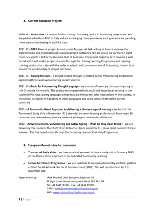 2. Current European Projects



2010-12 - Active Now – a project funded through Grundtvig Senior Volunteering programme. We
are partnered with an NGO in Italy and are exchanging three volunteers each year who are spending
three weeks volunteering in each location

2011-12 – DEEP.Com – a project funded under Transversal KA4 looking at how to improve the
dissemination and exploitation of European project outcomes. We are one of 10 partners in eight
countries, which is led by the Business Club of Austrialia. The project objective is to develop a web
portal which will enable projects funded through the Lifelong Learning Programme and creating
training products to trade with the wider academic and commercial world. In essence, the aim is to
ensure the sustainability of project outcomes.

2011-13 – Raising Horizons - a project funded through Grundtvig Senior Volunteering programme.
aspending three weeks volunteering in each location

2011-13 – Tools for Empowering Though Language - we are one of seven partners participating in
this Grundtvig Partnership. The project exchanges methods, tools and experiences relating to the
tuition of the host country language to migrants and immigrants who have arrived in the country. In
the UK this is English for Speakers of Other Languages and is the similar in the other partner
countries

2011 – A Community Based Approach to delivering a diverse range of learning – we hosted this
Transversal Study Visit in November 2011 attended by seven learning professionals from seven EU
countries. We received very positive feedback relating to the benefits of the visit

2012 – Active Citizenship, Volunteering and Active Ageing – What do they mean to me? – we are
delivering this course in March 2012 for 14 learners from across the EU, plus a small number of local
learners. This has been funded through the Grundtvig Learner Workshop Programme.



    3. European Projects due to commence

        Transversal Study Visits – we have received approval to host a study visit in February 2013
        on the theme of our approach to co-ordinated Community Learning

        Europe for Citizens Programme – we are a partner to an application led by an Italian partner
        entitled Social Networks for Local Empowerment (SOLE). This will operate from April to
        December 2012

Paper written by:       Mark Mitchell, Chief Executive, Dacorum CVS
                        48 High Street, Hemel Hempstead, Herts. HP1 3AF, UK
                        Tel: +44 1442 253935 Fax: +44 1442 239775
                        E-Mail: mark@communityactiondacorum.org.uk
                        Web: www.communityactiondacorum.org.uk

5|Page
 