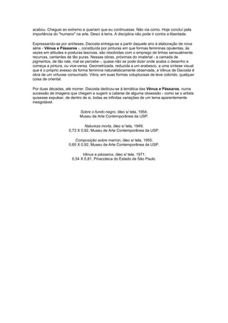 acabou. Cheguei ao extremo e queriam que eu continuasse. Não via como. Hoje concluí pela
importância do "humano" na arte. Desci à terra. A disciplina não pode ir contra a liberdade.

Expressando-se por antíteses, Dacosta entrega-se a partir daquele ano à elaboração de nova
série - Vênus e Pássaros -, constituída por pinturas em que formas femininas opulentas, às
vezes em atitudes e posturas lascivas, são resolvidas com o emprego de linhas sensualmente
recurvas, cantantes de tão puras. Nessas obras, próximas do imaterial - a camada de
pigmentos, de tão rala, mal se percebe -, quase não se pode dizer onde acaba o desenho e
começa a pintura, ou vice-versa. Geometrizada, reduzida a um arabesco, a uma síntese visual
que é o próprio avesso da forma feminina naturalisticamente observada, a Vênus de Dacosta é
obra de um virtuose consumado. Vibra, em suas formas voluptuosas de leve colorido, qualquer
coisa de oriental.

Por duas décadas, até morrer, Dacosta dedicou-se à temática das Vênus e Pássaros, numa
sucessão de imagens que chegam a sugerir a catarse de alguma obsessão - como se o artista
quisesse expulsar, de dentro de si, todas as infinitas variações de um tema aparentemente
inesgotável.

                           Sobre o fundo negro, óleo s/ tela, 1954;
                           Museu de Arte Contemporânea da USP.

                              Natureza morta, óleo s/ tela, 1949;
                     0,73 X 0,92, Museu de Arte Contemporânea da USP.

                         Composição sobre marron, óleo s/ tela, 1955;
                     0,65 X 0,92, Museu de Arte Contemporânea da USP.

                            Vênus e pássaros, óleo s/ tela, 1971;
                      0,54 X 0,81, Pinacoteca do Estado de São Paulo.
 