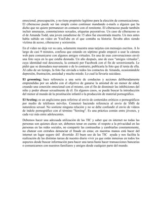 emocional, preocupación, y no tiene propósito legítimo para la elección de comunicaciones.
El ciberacoso puede ser tan simple como continuar mandando e-mails a alguien que ha
dicho que no quiere permanecer en contacto con el remitente. El ciberacoso puede también
incluir amenazas, connotaciones sexuales, etiquetas peyorativas. Un caso de ciberacoso es
el de Amanda Todd, una joven canadiense de 15 años fue encontrada muerta. Un mes antes
había subido un video en YouTube en el que contaba su historia: llevaba años siendo
víctima de acoso, ciberacoso y sextorsión.
En el video no deja ver su cara, solamente muestra unas tarjetas con mensajes escritos. A lo
largo de casi 9 minutos, confiesa que estando en séptimo grado empezó a usar la cámara
web para comunicarse con algunos amigos virtuales. En una de esas conversaciones envió
una foto suya en la que estaba desnuda. Un año después, uno de esos “amigos virtuales”,
cuya identidad real desconocía, la contactó por Facebook con el fin de sextorsionarla. Le
pidió que se desnudara nuevamente o de lo contrario, publicaría la foto que él tenía de ella.
Al cabo de un tiempo, la foto fue enviada a todos los contactos de Amanda, ocasionándole
depresión, frustración, ansiedad y mucho miedo. Lo cual la llevaría suicidase.
El grooming; hace referencia a una serie de conductas y acciones deliberadamente
emprendidas por un adulto con el objetivo de ganarse la amistad de un menor de edad,
creando una conexión emocional con el mismo, con el fin de disminuir las inhibiciones del
niño y poder abusar sexualmente de él. En algunos casos, se puede buscar la introducción
del menor al mundo de la prostitución infantil o la producción de material pornográfico.
El Sexting; es un anglicismo para referirse al envío de contenidos eróticos o pornográficos
por medio de teléfonos móviles. Comenzó haciendo referencia al envío de SMS de
naturaleza sexual. No sostiene ninguna relación y no se debe confundir el envío de vídeos
de índole pornográfico con el término "Sexting". Es una práctica común entre jóvenes, y
cada vez más entre adolescentes.
Debemos hacer una adecuada utilización de las TIC y saber que en internet no todas las
personas son quienes dices ser, debemos tenar en cuenta: el respeto a la privacidad en las
personas en las redes sociales, no compartir las contraseñas y cambiarlas constantemente,
no chatear con extraños denunciar el fraude en estas; en nuestras manos está hacer del
internet un lugar seguro útil divertido .El buen uso de las TIC ayuda y nos facilita la
realización de las distintas tareas de nuestro diario vivir ya que están inmersas en todos los
aspectos desde buscar información para hacer una tarea hasta hacer transacciones bancarias
o comunicarnos con nuestros familiares y amigos desde cualquier parte del mundo.
 
