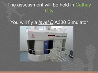 The assessment will be held in Cathay
City
You will fly a level D A330 Simulator
 