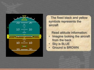 The fixed black and yellow
symbols represents the
aircraft
Read attitude information:
• Imagine looking the aircraft
from the back
• Sky is BLUE
• Ground is BROWN
 