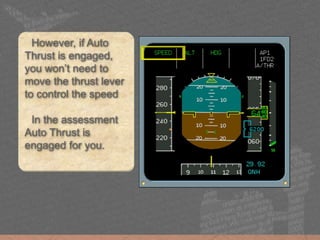 However, if Auto
Thrust is engaged,
you won’t need to
move the thrust lever
to control the speed
In the assessment
Auto Thrust is
engaged for you.
 