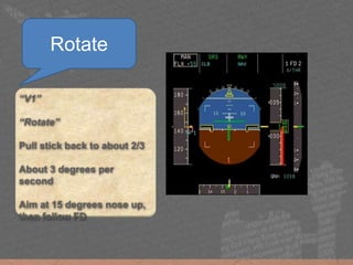 “V1”
“Rotate”
Pull stick back to about 2/3
About 3 degrees per
second
Aim at 15 degrees nose up,
then follow FD
Rotate
 