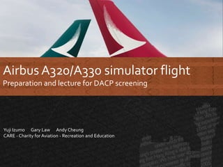 Airbus A320/A330 simulator flight
Preparation and lecture for DACP screening
Yuji Izumo Gary Law Andy Cheung
CARE - Charity for Aviation - Recreation and Education
 