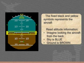 The fixed black and yellow
symbols represents the
aircraft
Read attitude information:
• Imagine looking the aircraft
from the back
• Sky is BLUE
• Ground is BROWN
 