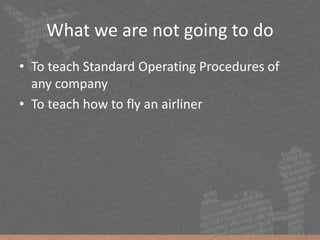 What we are not going to do
• To teach Standard Operating Procedures of
any company
• To teach how to fly an airliner
 