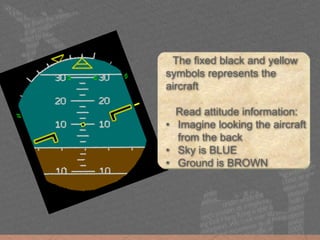 The fixed black and yellow
symbols represents the
aircraft
Read attitude information:
• Imagine looking the aircraft
from the back
• Blue is sky
• Brown is ground
The fixed black and yellow
symbols represents the
aircraft
Read attitude information:
• Imagine looking the aircraft
from the back
• Sky is BLUE
• Ground is BROWN
 