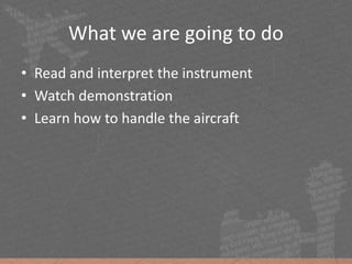 What we are going to do
• Read and interpret the instrument
• Watch demonstration
• Learn how to handle the aircraft
 