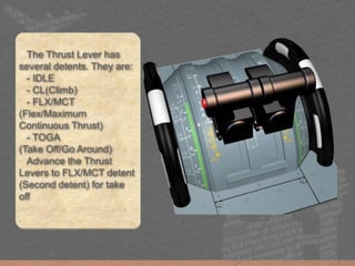 The Thrust Lever has
several detents. They are:
- IDLE
- CL(Climb)
- FLX/MCT
(Flex/Maximum
Continuous Thrust)
- TOGA
(Take Off/Go Around)
Advance the Thrust
Levers to FLX/MCT detent
(Second detent) for take
off
 