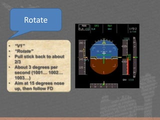 • “V1”
• “Rotate”
• Pull stick back to about
2/3
• About 3 degrees per
second (1001… 1002…
1003…)
• Aim at 15 degrees nose
up, then follow FD
Rotate
 