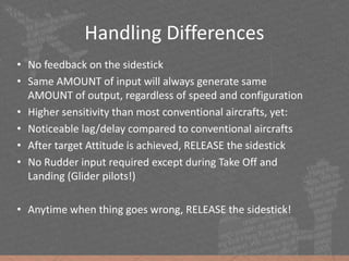 • No feedback on the sidestick
• Same AMOUNT of input will always generate same
AMOUNT of output, regardless of speed and configuration
• Higher sensitivity than most conventional aircrafts, yet:
• Noticeable lag/delay compared to conventional aircrafts
• After target Attitude is achieved, RELEASE the sidestick
• No Rudder input required except during Take Off and
Landing (Glider pilots!)
• Anytime when thing goes wrong, RELEASE the sidestick!
Handling Differences
 