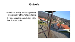 Guirela
• Guirela is a very old village in the
municipality of Castelo de Paiva.
• It has an ageing population with
low literacy skills.
 