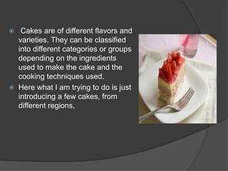     Cakes are of different flavors and
    varieties. They can be classified
    into different categories or groups
    depending on the ingredients
    used to make the cake and the
    cooking techniques used.
   Here what I am trying to do is just
    introducing a few cakes, from
    different regions,
 