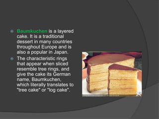  Baumkuchen is a layered
  cake. It is a traditional
  dessert in many countries
  throughout Europe and is
  also a popular in Japan.
 The characteristic rings
  that appear when sliced
  resemble tree rings, and
  give the cake its German
  name, Baumkuchen,
  which literally translates to
  "tree cake" or "log cake".
 