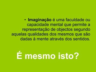 Imaginação  é uma faculdade ou capacidade mental que permite a representação de objectos segundo aquelas qualidades dos mesmos que são dadas à mente através dos sentidos. É mesmo isto? 