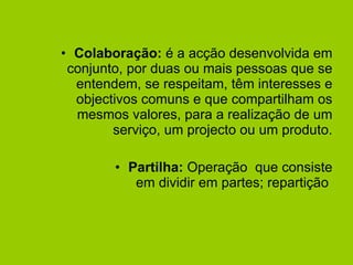 Colaboração:  é a acção desenvolvida em conjunto, por duas ou mais pessoas que se entendem, se respeitam, têm interesses e objectivos comuns e que compartilham os mesmos valores, para a realização de um serviço, um projecto ou um produto. Partilha:  Operação  que consiste em dividir em partes; repartição  