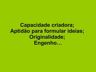 Capacidade criadora;  Aptidão para formular ideias;  Originalidade;  Engenho… 