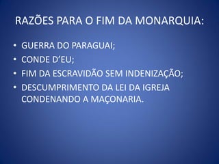 RAZÕES PARA O FIM DA MONARQUIA:
•   GUERRA DO PARAGUAI;
•   CONDE D’EU;
•   FIM DA ESCRAVIDÃO SEM INDENIZAÇÃO;
•   DESCUMPRIMENTO DA LEI DA IGREJA
    CONDENANDO A MAÇONARIA.
 