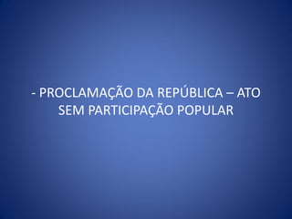 - PROCLAMAÇÃO DA REPÚBLICA – ATO
    SEM PARTICIPAÇÃO POPULAR
 