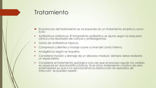 Tratamiento
 El protocolo del tratamiento se va basando en un tratamiento empírico como
lo es:
 Antibióticos sistémicos: El tratamiento antibiótico se ajusta según la respuesta
clínica y los resultados de cultivos y antibiogramas.
 Gotas de antibióticos tópicos.
 Compresas calientes y masaje suave a nivel del canto interno.
 Analgésicos según se requiera.
 Considerar incisión y drenaje de un absceso maduro: siempre debe realizarlo
un especialista.
 Considerar el tratamiento quirúrgico una vez que el proceso agudo ha cedido,
en especial en dacriocistitis crónicas. Es el único tratamiento curativo de esta
enfermedad ya que si no solucionamos la obstrucción los episodios de
infección se pueden repetir.
 