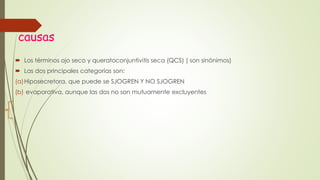 causas
 Los términos ojo seco y queratoconjuntivitis seca (QCS) ( son sinónimos)
 Las dos principales categorías son:
(a)Hiposecretora, que puede se SJOGREN Y NO SJOGREN
(b) evaporativa, aunque las dos no son mutuamente excluyentes
 