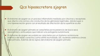 Qcs hiposecretora sjogren
 El síndrome de sjogren es un proceso inflamatorio mediado por citocinas y receptores
que afecta a los acinos y los conductos de las glándulas lagrimales, dando lugar a
una hipersecreción grave con el resultado de afectación de la superficie ocular
 El síndrome de sjogren primario se caracteriza por la presencia de boca seca
(xerostomía) y anticuerpos que indican una patogenia autoinmune
 El síndrome de sjogren secundario se caracteriza por un trastorno autoinmune
sistémico del tejido conectivo como artritis reumatoide, LES, esclerosis sistémica cirrosis
biliar primaria. Además de los signos del síndrome de sjogren primario
 