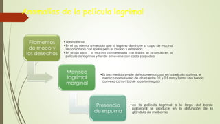 Anomalías de la película lagrimal
Filamentos
de moco y
los desechos
•Signo precoz
•En el ojo normal a medida que la lagrima disminuye la capa de mucina
se contamina con lípidos pero es lavada y eliminada .
•En el ojo seco , la mucina contaminada con lípidos se acumula en la
película de lagrimas y tiende a moverse con cada parpadeo
Menisco
lagrimal
marginal
•Es una medida simple del volumen acuoso en la película lagrimal, el
menisco normal varia de altura entre 0,1 y 0.5 mm y forma una banda
convexa con un borde superior irregular
Presencia
de espuma
•en la película lagrimal a lo largo del borde
palpebral se produce en la disfunción de la
glándula de meibomio
 