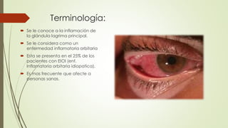 Terminología:
 Se le conoce a la inflamación de
la glándula lagrima principal.
 Se le considera como un
enfermedad inflamatoria orbitaria
 Esta se presenta en el 25% de los
pacientes con EIOI (enf.
Inflamatoria orbitaria idiopatica).
 Es mas frecuente que afecte a
personas sanas.
 