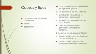 Causas y tipos
 Las causas mas frecuentes
pueden ser:
 Virales
 Bacterianas
 La Dacrioadenitis se puede dividir
en 2 grandes grupos:
a. De acuerdo a las enf. Adjuntas:
 Esencial: en niños, altera la
conjuntiva y es bilateral
 Inf. Vecinas: acompañada por
una blefaritis
 Dep. de enfermedades
generales: como gripe o
paroditis.
b. Según su forma de presentación:
 Aguda: se dan acompañada por
procesos sistémicos
 Crónica: se acompaña del
síndrome de Mikulicz y Heerfordt
 