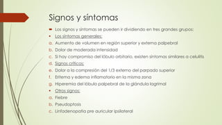 Signos y síntomas
 Los signos y síntomas se pueden ir dividiendo en tres grandes grupos:
 Los síntomas generales:
a. Aumento de volumen en región superior y externa palpebral
b. Dolor de moderada intensidad
c. Si hay compromiso del lóbulo orbitario, existen síntomas similares a celulitis
d. Signos críticos:
e. Dolor a la compresión del 1/3 externo del parpado superior
f. Eritema y edema inflamatorio en la misma zona
g. Hiperemia del lóbulo palpebral de la glándula lagrimal
 Otros signos:
a. Fiebre
b. Pseudoptosis
c. Linfadenopatia pre auricular ipsilateral
 