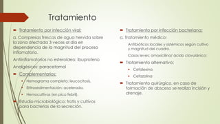 Tratamiento
 Tratamiento por infección viral:
a. Compresas frescas de agua hervida sobre
la zona afectada 3 veces al día en
dependencia de la magnitud del proceso
inflamatorio.
Antiinflamatorios no esteroideo: ibuprofeno
Analgésicos: paracetamol
 Complementarios:
 Hemograma completo: leucocitosis.
 Eritrosedimentación: acelerada.
 Hemocultivos (en pico febril).
 Estudio microbiológico: frotis y cultivos
para bacterias de la secreción.
 Tratamiento por infección bacteriana:
a. Tratamiento médico:
Antibióticos locales y sistémicos según cultivo
y magnitud del cuadro.
Casos leves: amoxicilina/ ácido clavulánico:
 Tratamiento alternativo:
 Cefalexina
 Cefazolina
 Tratamiento quirúrgico, en caso de
formación de absceso se realiza incisión y
drenaje.
 