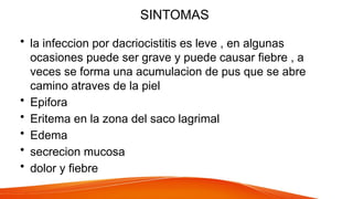 SINTOMAS
• la infeccion por dacriocistitis es leve , en algunas
ocasiones puede ser grave y puede causar fiebre , a
veces se forma una acumulacion de pus que se abre
camino atraves de la piel
• Epifora
• Eritema en la zona del saco lagrimal
• Edema
• secrecion mucosa
• dolor y fiebre
 