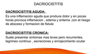 DACRIOCISTITIS
DACRIOCISTITIS AGUDA:
Es una inflamacion aguda que produce dolor y en pocas
horas provoca inflamacion , edema y eritema ,con el riesgo
de absceso y formacion de fistula
DACRIOCISTITIS CRONICA:
Suele presentar sintomas mas leves pero recurrentes,
lagrimeo continuo , secreciones y enrojecimiento ocular
 