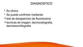 DIAGNOSTICO
• Es clinico
• Se puede confirmar mediante:
test de desaparicion de fluoresceina
tecnicas de imagen: dacriocistografia,
dacrioescintilografia
 