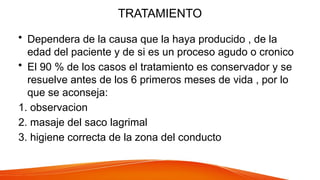 TRATAMIENTO
• Dependera de la causa que la haya producido , de la
edad del paciente y de si es un proceso agudo o cronico
• El 90 % de los casos el tratamiento es conservador y se
resuelve antes de los 6 primeros meses de vida , por lo
que se aconseja:
1. observacion
2. masaje del saco lagrimal
3. higiene correcta de la zona del conducto
 