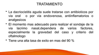 TRATAMIENTO
• La dacriocistitis aguda suele tratarse con antibioticos por
via oral o por via endovenosa, antiinflamatorios o
analgesicos
• El momento mas adecuado para realizar el sondaje de la
via lacrimo nasal,dependera de varios factores,
especialmente la gravedad del caso y criterio del
oftalmologo
• Tiene una alta tasa de exito en mas del 90 %
 