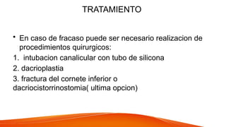TRATAMIENTO
• En caso de fracaso puede ser necesario realizacion de
procedimientos quirurgicos:
1. intubacion canalicular con tubo de silicona
2. dacrioplastia
3. fractura del cornete inferior o
dacriocistorrinostomia( ultima opcion)
 