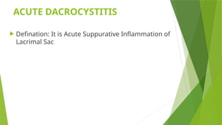 ACUTE DACROCYSTITIS
 Defination: It is Acute Suppurative Inflammation of
Lacrimal Sac
 