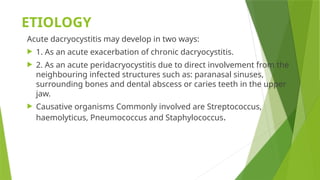 ETIOLOGY
Acute dacryocystitis may develop in two ways:
 1. As an acute exacerbation of chronic dacryocystitis.
 2. As an acute peridacryocystitis due to direct involvement from the
neighbouring infected structures such as: paranasal sinuses,
surrounding bones and dental abscess or caries teeth in the upper
jaw.
 Causative organisms Commonly involved are Streptococcus,
haemolyticus, Pneumococcus and Staphylococcus.
 